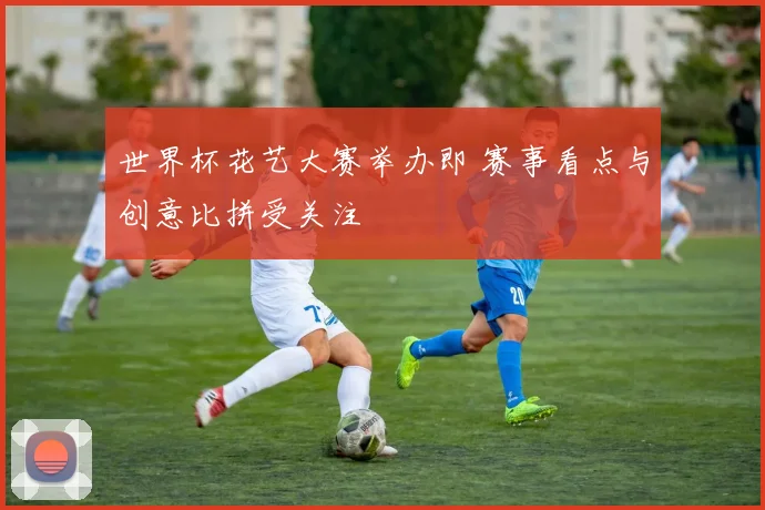 世界杯花艺大赛举办即 赛事看点与创意比拼受关注