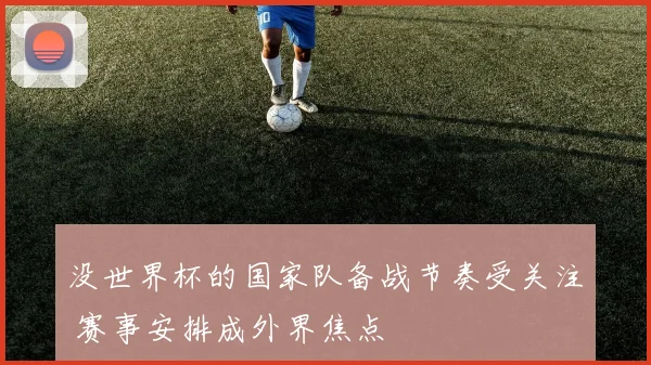 没世界杯的国家队备战节奏受关注 赛事安排成外界焦点
