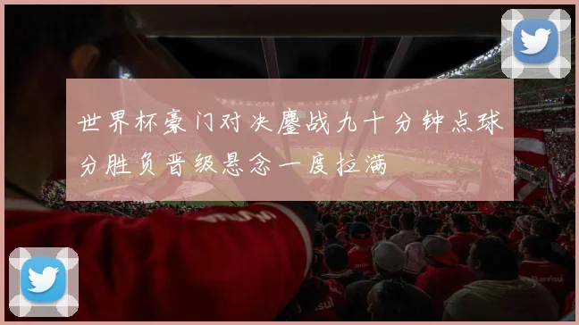 世界杯豪门对决鏖战九十分钟点球分胜负晋级悬念一度拉满