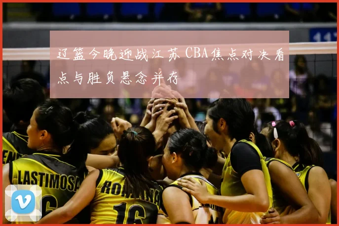 辽篮今晚迎战江苏 CBA焦点对决看点与胜负悬念并存