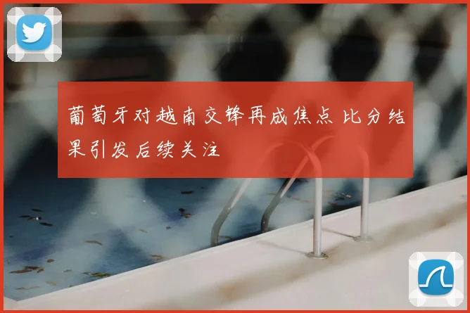 葡萄牙对越南交锋再成焦点 比分结果引发后续关注