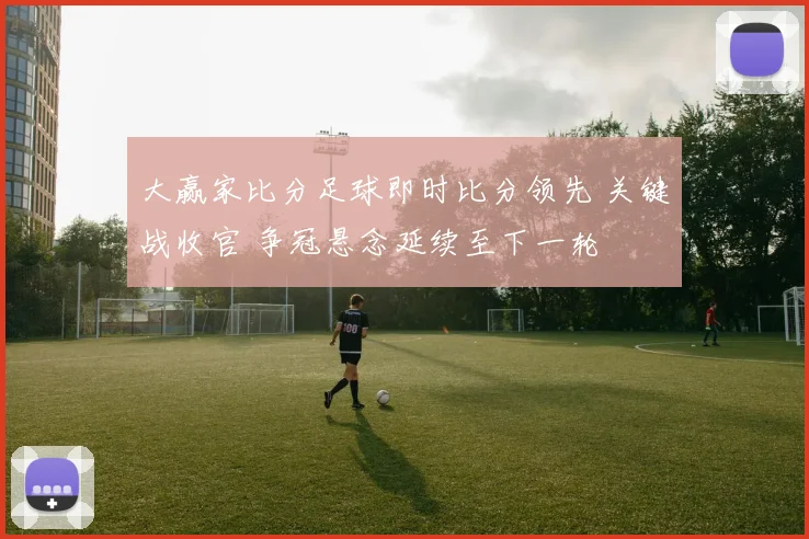 大赢家比分足球即时比分领先 关键战收官 争冠悬念延续至下一轮