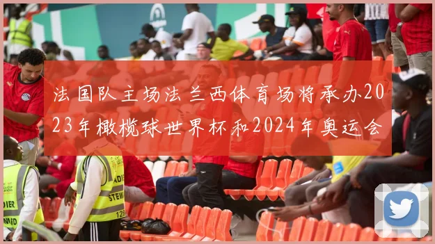 法国队主场法兰西体育场将承办2023年橄榄球世界杯和2024年奥运会赛事