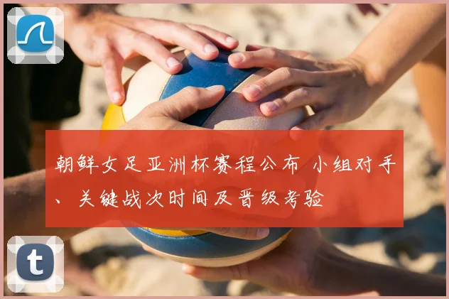 朝鲜女足亚洲杯赛程公布 小组对手、关键战次时间及晋级考验