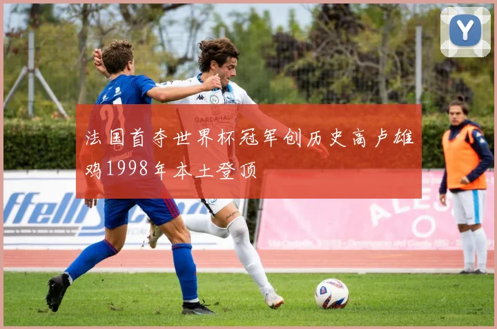 法国首夺世界杯冠军创历史高卢雄鸡1998年本土登顶