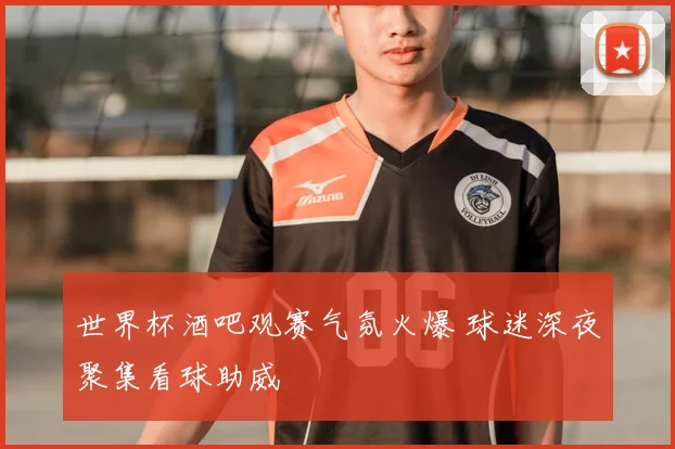 世界杯酒吧观赛气氛火爆 球迷深夜聚集看球助威