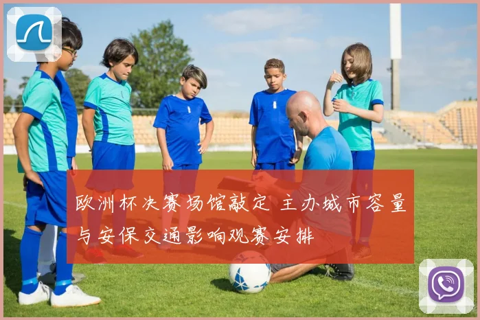欧洲杯决赛场馆敲定 主办城市容量与安保交通影响观赛安排