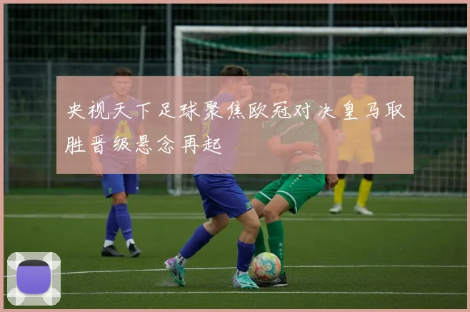 央视天下足球聚焦欧冠对决皇马取胜晋级悬念再起