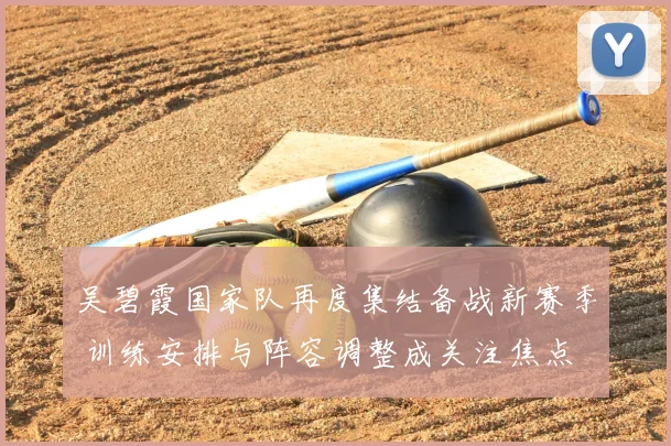 吴碧霞国家队再度集结备战新赛季 训练安排与阵容调整成关注焦点