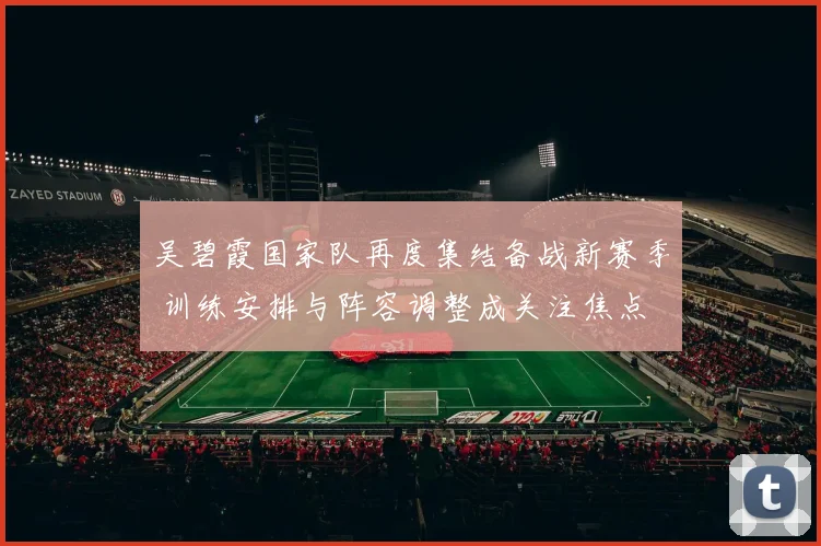 吴碧霞国家队再度集结备战新赛季 训练安排与阵容调整成关注焦点