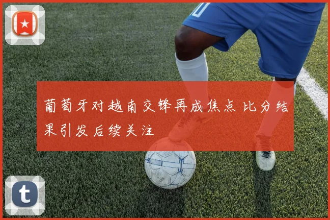 葡萄牙对越南交锋再成焦点 比分结果引发后续关注