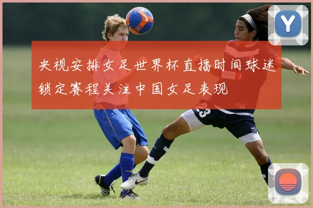 央视安排女足世界杯直播时间球迷锁定赛程关注中国女足表现