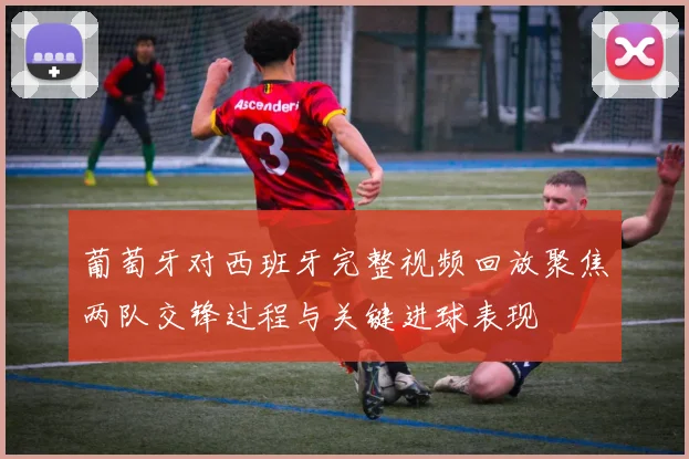 葡萄牙对西班牙完整视频回放聚焦两队交锋过程与关键进球表现