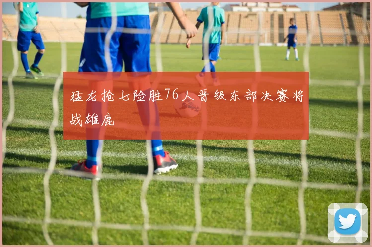 猛龙抢七险胜76人晋级东部决赛将战雄鹿