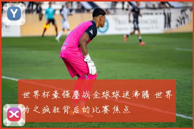 世界杯豪强鏖战全球球迷沸腾 世界为之疯狂背后的比赛焦点