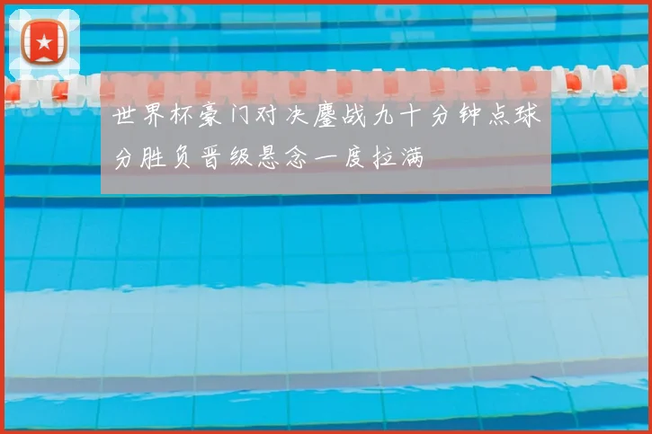 世界杯豪门对决鏖战九十分钟点球分胜负晋级悬念一度拉满